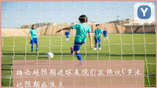 梅西超预期进球表现引发热议C罗未达预期成焦点