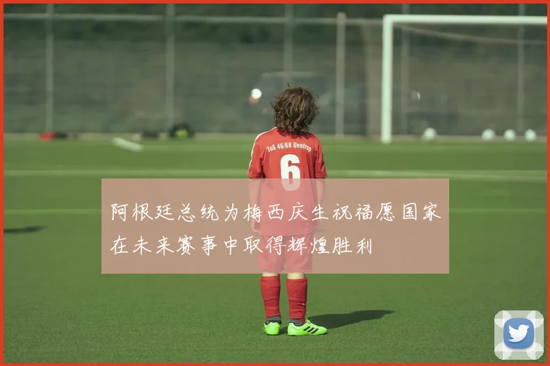 阿根廷总统为梅西庆生祝福愿国家在未来赛事中取得辉煌胜利