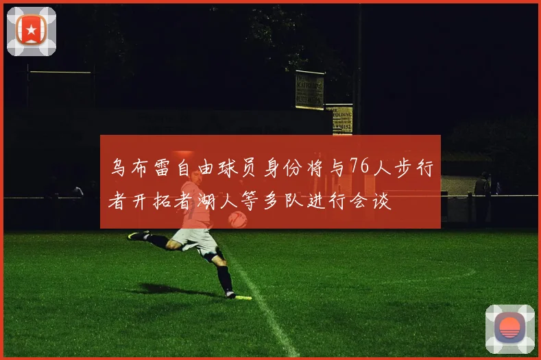 乌布雷自由球员身份将与76人步行者开拓者湖人等多队进行会谈