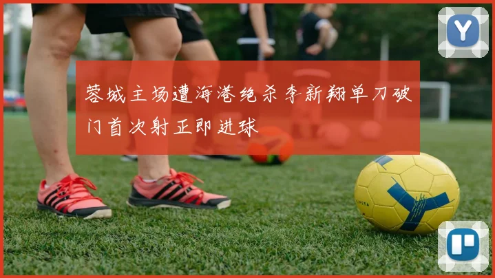 蓉城主场遭海港绝杀李新翔单刀破门首次射正即进球