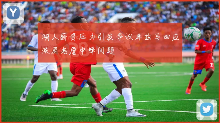 湖人薪资压力引发争议库兹马回应浓眉老詹中锋问题