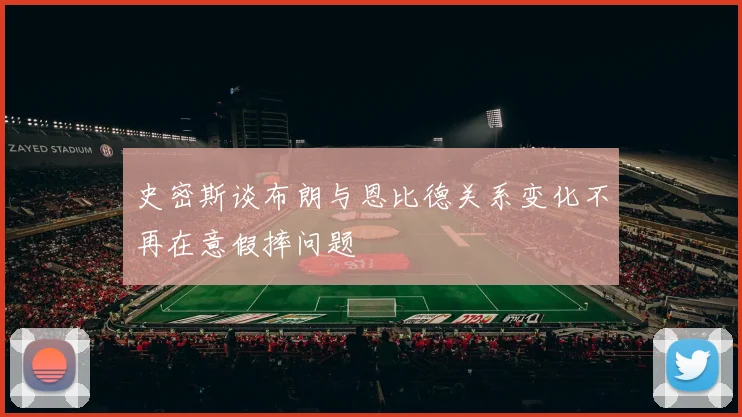 史密斯谈布朗与恩比德关系变化不再在意假摔问题