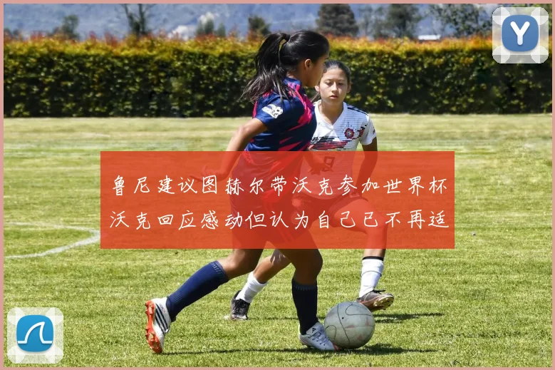 鲁尼建议图赫尔带沃克参加世界杯沃克回应感动但认为自己已不再适合