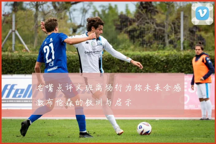 名嘴点评文班离场行为称未来会感激布伦森的教训与启示