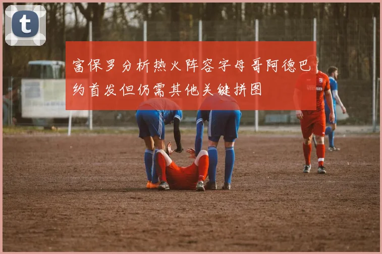富保罗分析热火阵容字母哥阿德巴约首发但仍需其他关键拼图