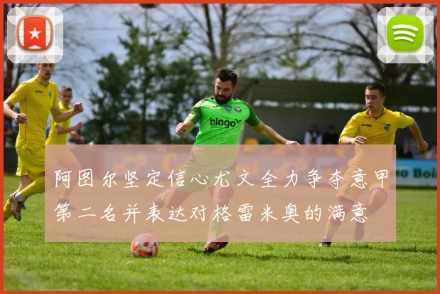 阿图尔坚定信心尤文全力争夺意甲第二名并表达对格雷米奥的满意